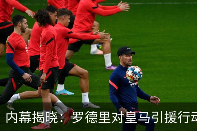 内幕揭晓：罗德里对皇马引援行动的不满与巴萨的契合