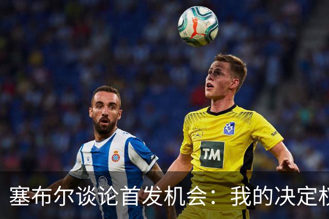 塞布尔谈论首发机会：我的决定权不在，但能改变比赛结果