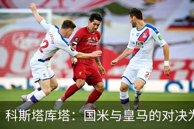 科斯塔库塔：国米与皇马的对决为双方带来深刻启示